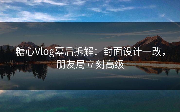 糖心Vlog幕后拆解：封面设计一改，朋友局立刻高级