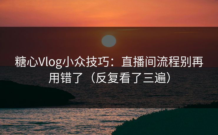 糖心Vlog小众技巧：直播间流程别再用错了（反复看了三遍）