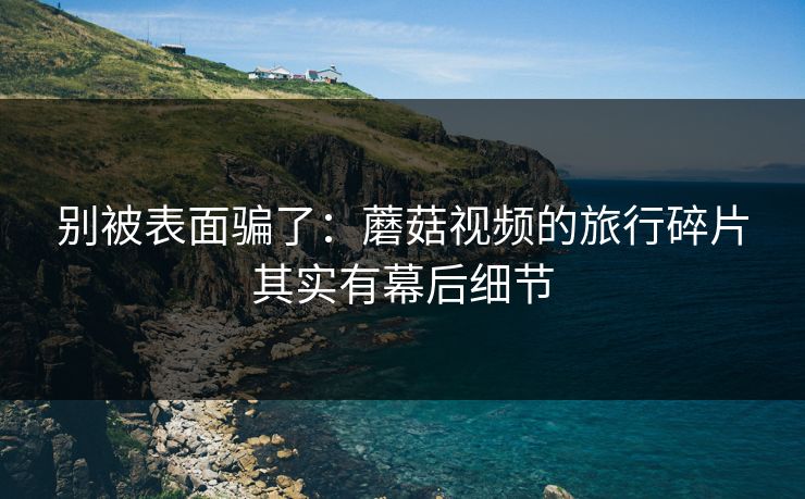 别被表面骗了：蘑菇视频的旅行碎片其实有幕后细节