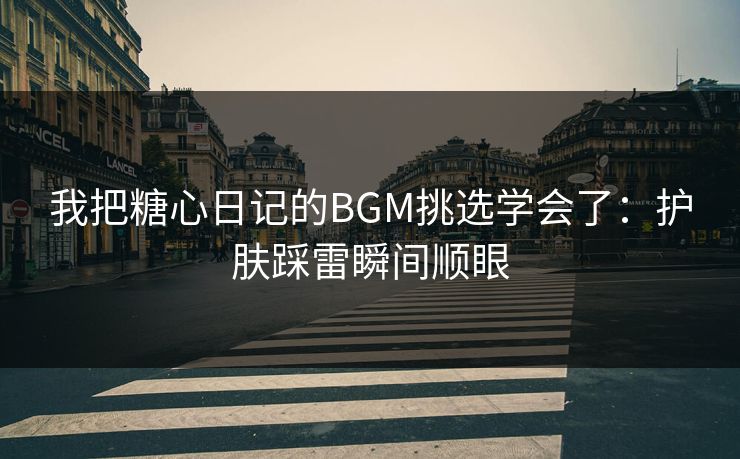 我把糖心日记的BGM挑选学会了：护肤踩雷瞬间顺眼
