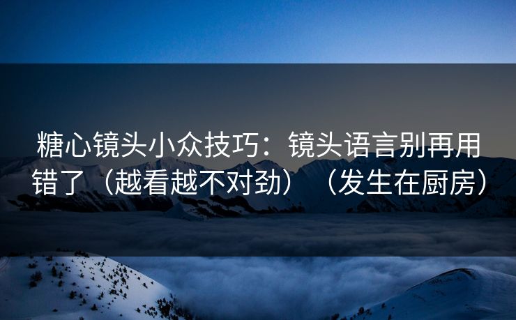 糖心镜头小众技巧：镜头语言别再用错了（越看越不对劲）（发生在厨房）