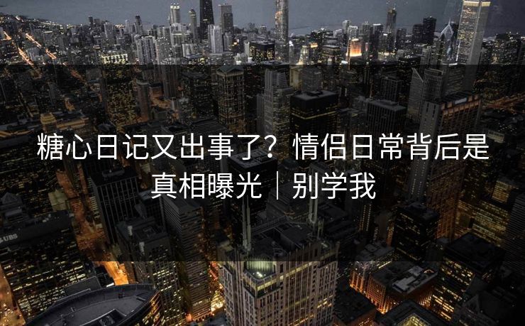 糖心日记又出事了？情侣日常背后是真相曝光｜别学我