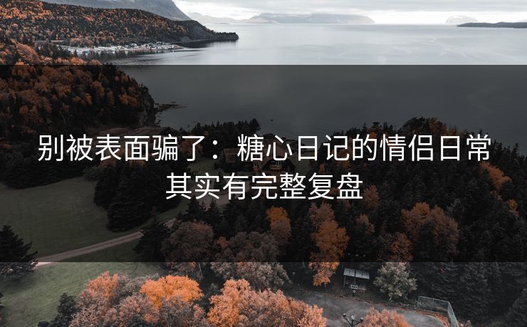 别被表面骗了：糖心日记的情侣日常其实有完整复盘