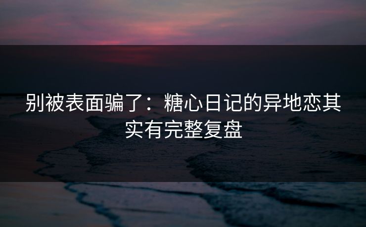 别被表面骗了：糖心日记的异地恋其实有完整复盘