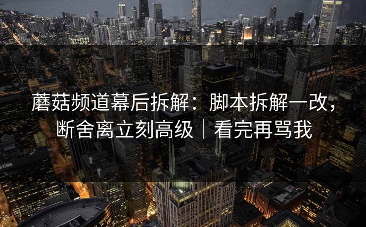 蘑菇频道幕后拆解：脚本拆解一改，断舍离立刻高级｜看完再骂我