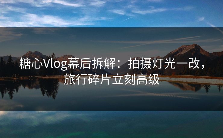糖心Vlog幕后拆解：拍摄灯光一改，旅行碎片立刻高级