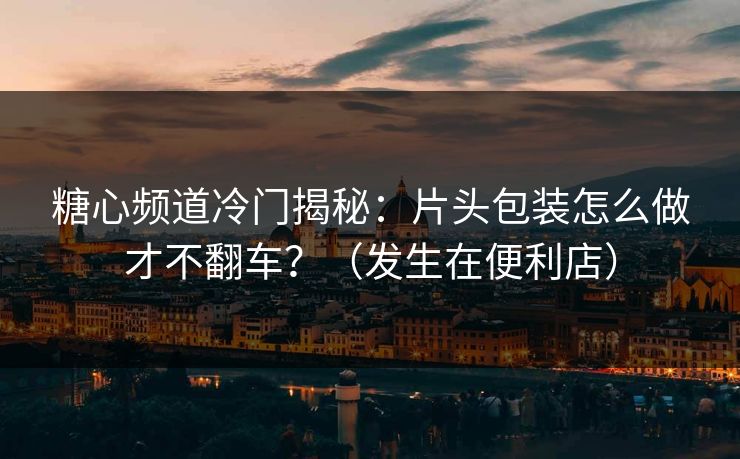 糖心频道冷门揭秘：片头包装怎么做才不翻车？（发生在便利店）
