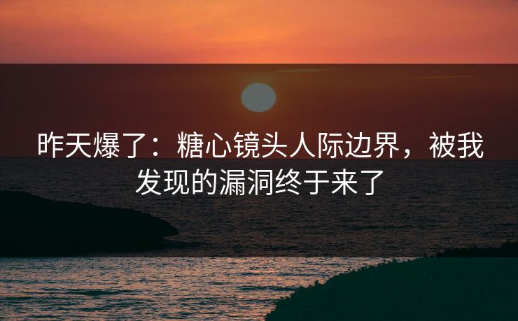 昨天爆了：糖心镜头人际边界，被我发现的漏洞终于来了