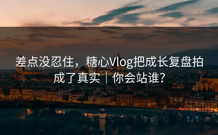 差点没忍住，糖心Vlog把成长复盘拍成了真实｜你会站谁？