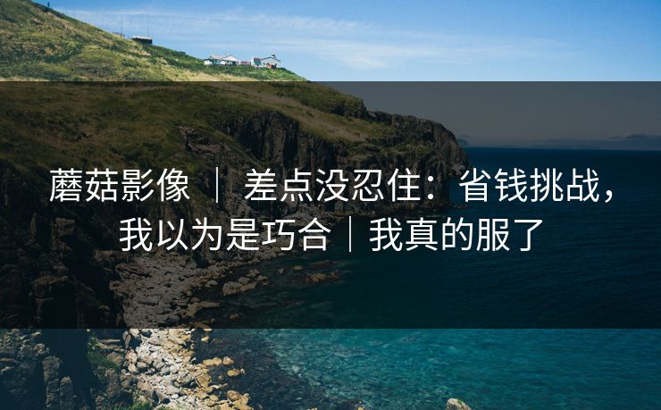 蘑菇影像 ｜ 差点没忍住：省钱挑战，我以为是巧合｜我真的服了