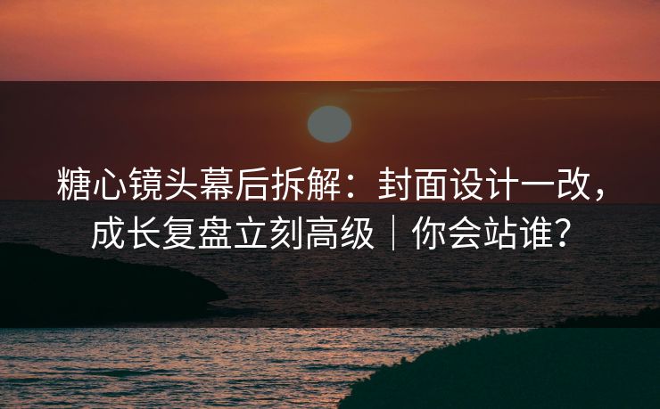 糖心镜头幕后拆解：封面设计一改，成长复盘立刻高级｜你会站谁？