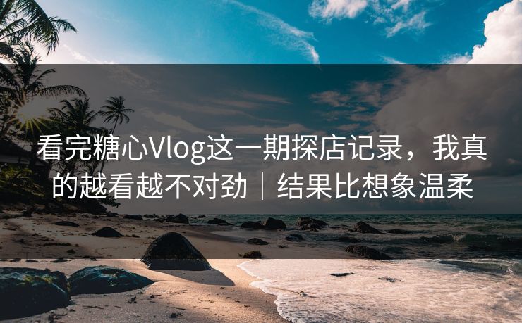 看完糖心Vlog这一期探店记录，我真的越看越不对劲｜结果比想象温柔