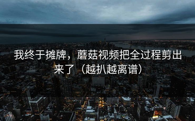 我终于摊牌，蘑菇视频把全过程剪出来了（越扒越离谱）
