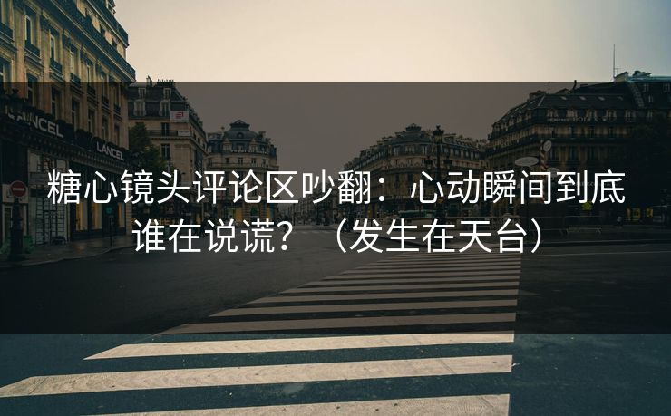 糖心镜头评论区吵翻：心动瞬间到底谁在说谎？（发生在天台）