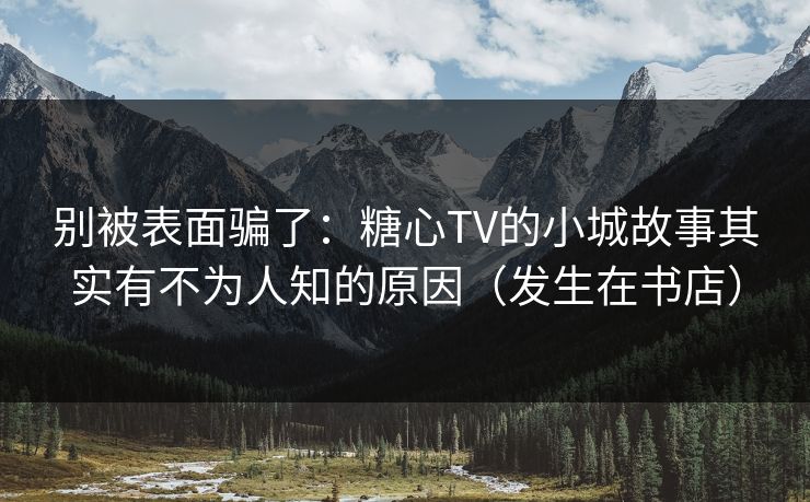别被表面骗了：糖心TV的小城故事其实有不为人知的原因（发生在书店）