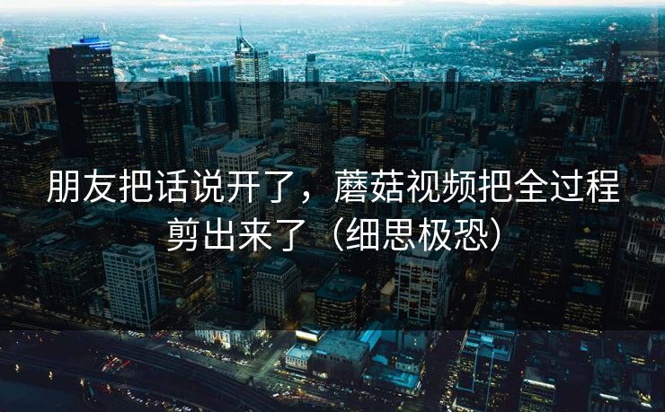 朋友把话说开了，蘑菇视频把全过程剪出来了（细思极恐）