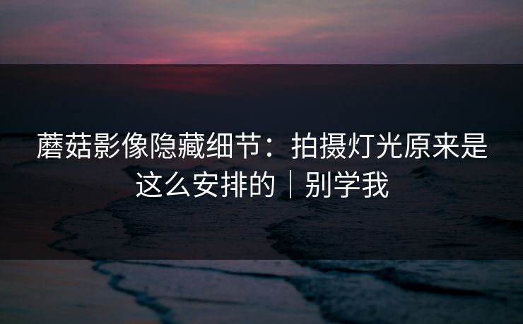 蘑菇影像隐藏细节：拍摄灯光原来是这么安排的｜别学我