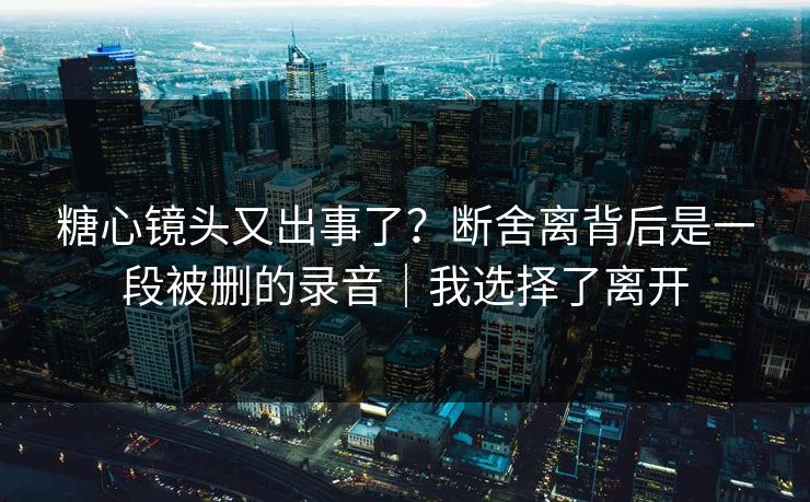 糖心镜头又出事了？断舍离背后是一段被删的录音｜我选择了离开