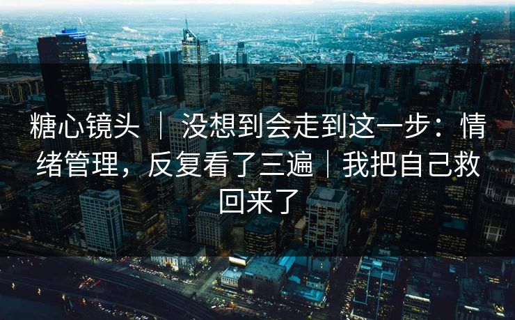 糖心镜头 ｜ 没想到会走到这一步：情绪管理，反复看了三遍｜我把自己救回来了