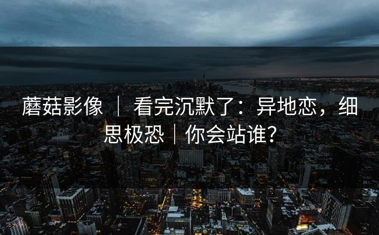 蘑菇影像 ｜ 看完沉默了：异地恋，细思极恐｜你会站谁？