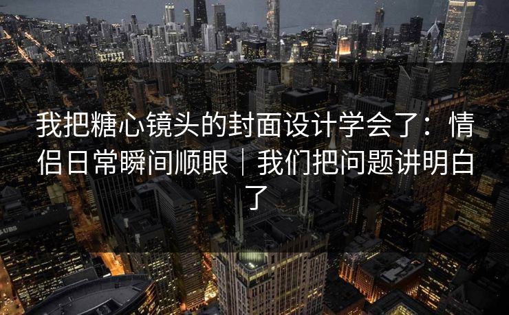 我把糖心镜头的封面设计学会了：情侣日常瞬间顺眼｜我们把问题讲明白了