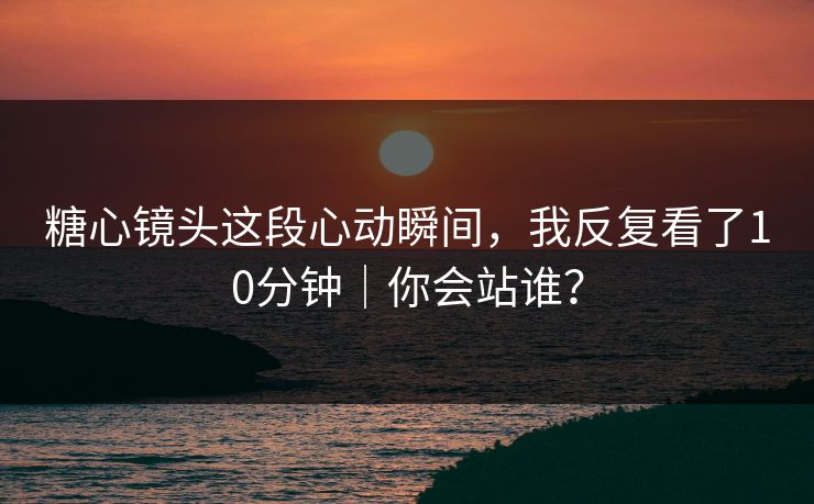 糖心镜头这段心动瞬间，我反复看了10分钟｜你会站谁？