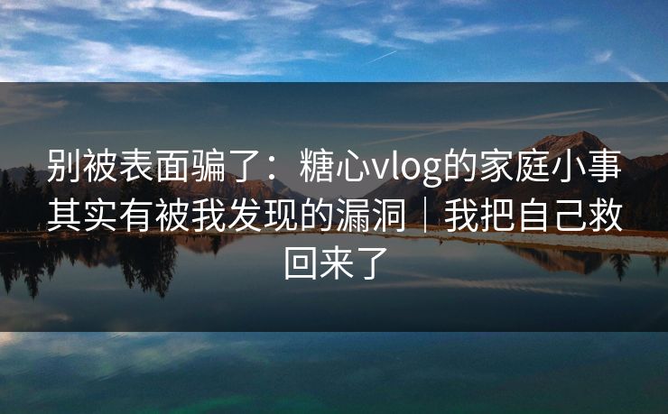 别被表面骗了：糖心vlog的家庭小事其实有被我发现的漏洞｜我把自己救回来了