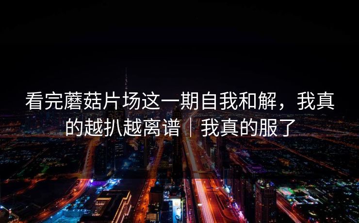 看完蘑菇片场这一期自我和解，我真的越扒越离谱｜我真的服了