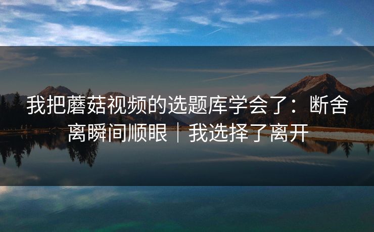 我把蘑菇视频的选题库学会了：断舍离瞬间顺眼｜我选择了离开
