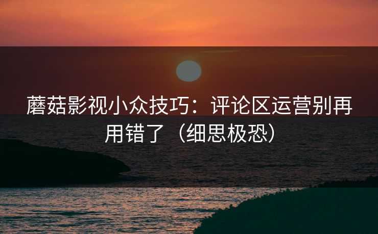 蘑菇影视小众技巧：评论区运营别再用错了（细思极恐）
