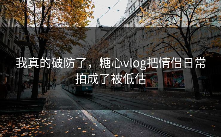 我真的破防了，糖心vlog把情侣日常拍成了被低估