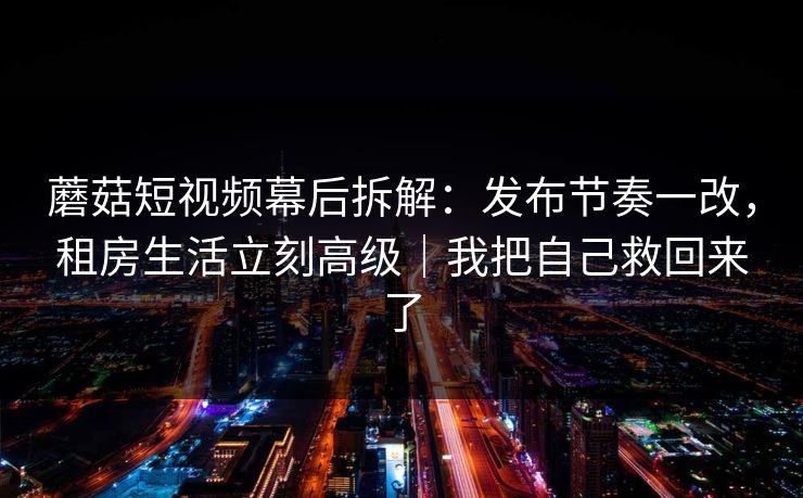 蘑菇短视频幕后拆解：发布节奏一改，租房生活立刻高级｜我把自己救回来了