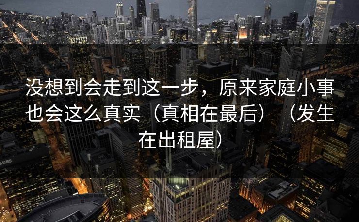 没想到会走到这一步，原来家庭小事也会这么真实（真相在最后）（发生在出租屋）