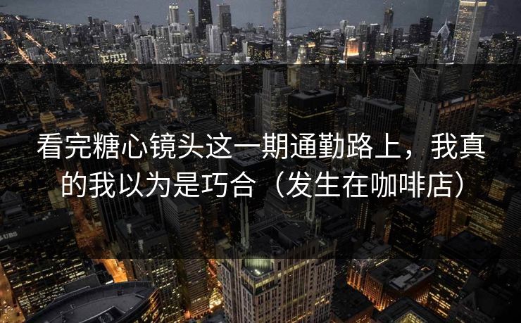 看完糖心镜头这一期通勤路上，我真的我以为是巧合（发生在咖啡店）