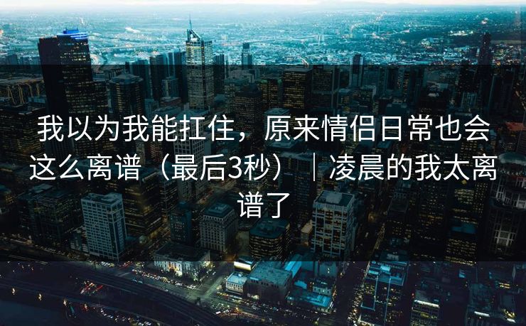 我以为我能扛住，原来情侣日常也会这么离谱（最后3秒）｜凌晨的我太离谱了