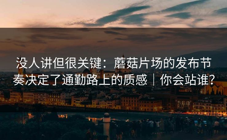 没人讲但很关键：蘑菇片场的发布节奏决定了通勤路上的质感｜你会站谁？