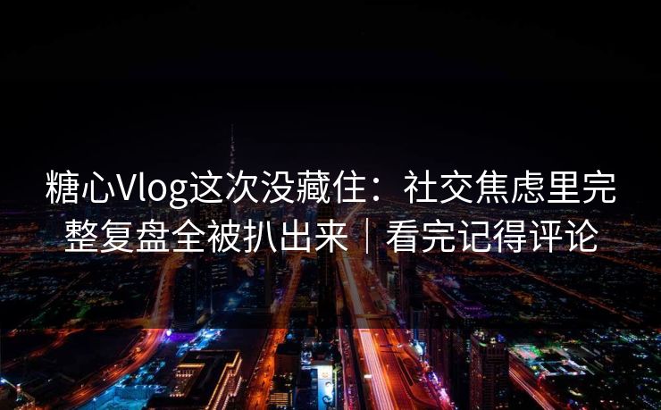 糖心Vlog这次没藏住：社交焦虑里完整复盘全被扒出来｜看完记得评论