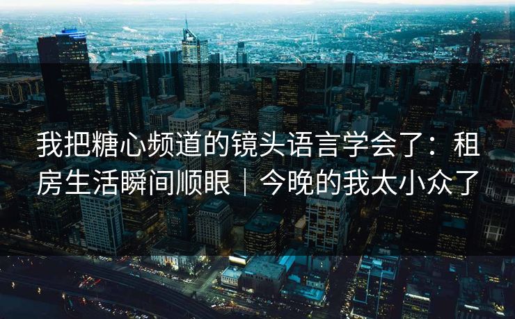 我把糖心频道的镜头语言学会了：租房生活瞬间顺眼｜今晚的我太小众了