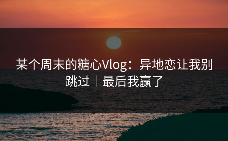 某个周末的糖心Vlog：异地恋让我别跳过｜最后我赢了
