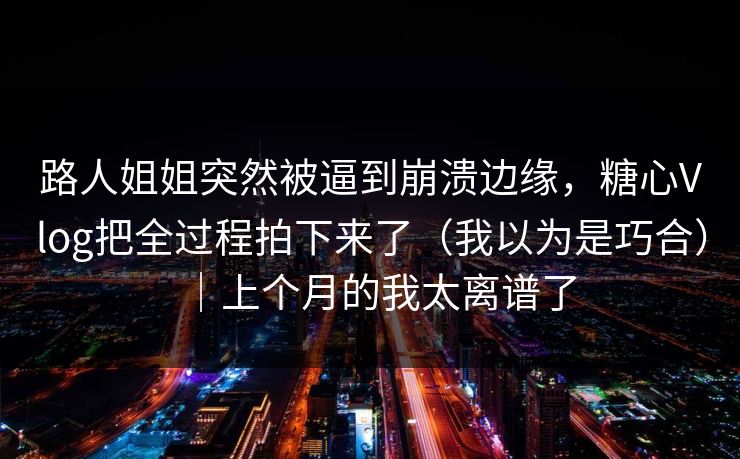 路人姐姐突然被逼到崩溃边缘，糖心Vlog把全过程拍下来了（我以为是巧合）｜上个月的我太离谱了