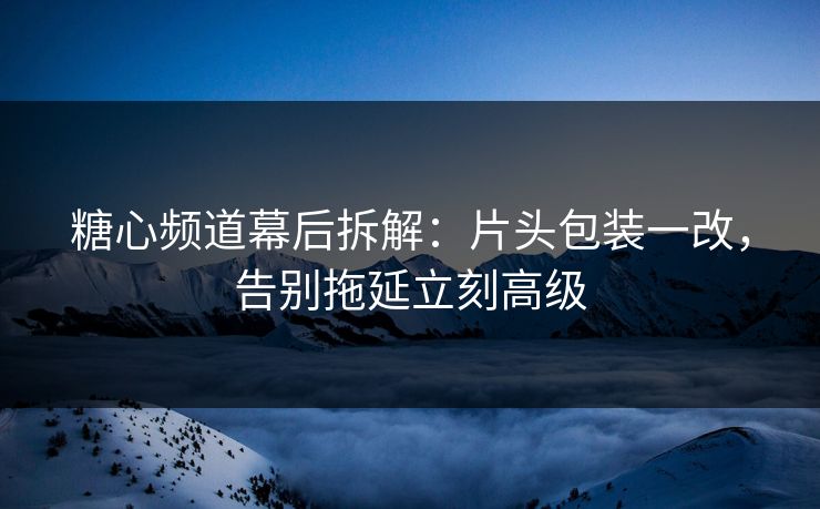 糖心频道幕后拆解：片头包装一改，告别拖延立刻高级