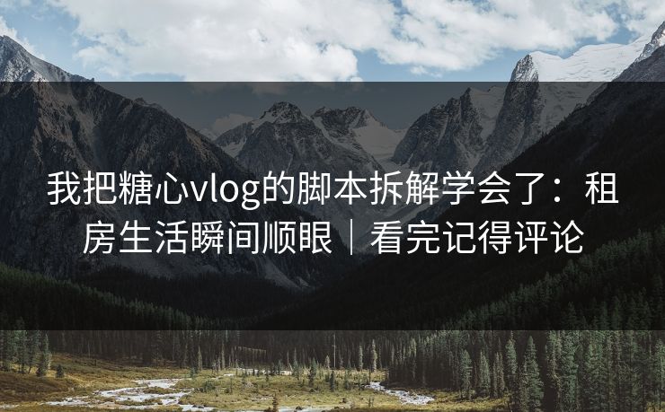 我把糖心vlog的脚本拆解学会了：租房生活瞬间顺眼｜看完记得评论