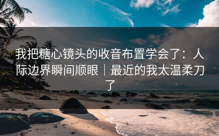 我把糖心镜头的收音布置学会了：人际边界瞬间顺眼｜最近的我太温柔刀了