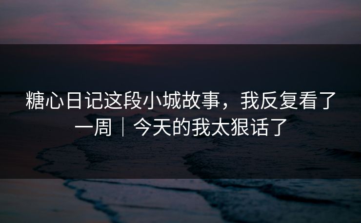 糖心日记这段小城故事，我反复看了一周｜今天的我太狠话了