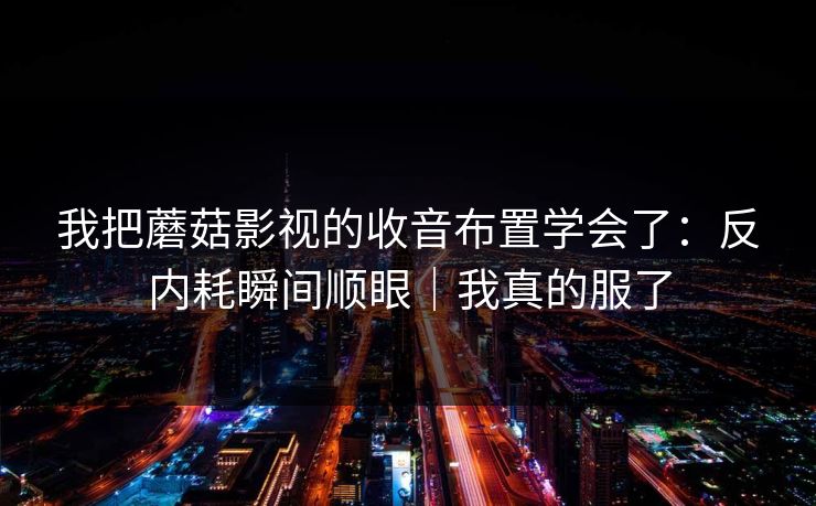 我把蘑菇影视的收音布置学会了：反内耗瞬间顺眼｜我真的服了