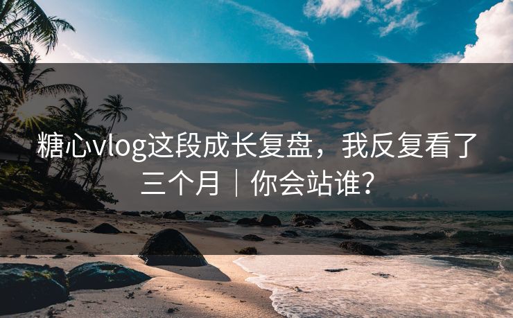 糖心vlog这段成长复盘，我反复看了三个月｜你会站谁？