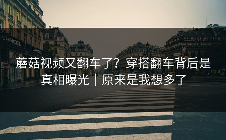 蘑菇视频又翻车了？穿搭翻车背后是真相曝光｜原来是我想多了