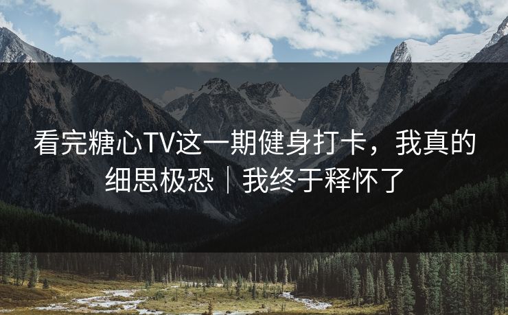 看完糖心TV这一期健身打卡，我真的细思极恐｜我终于释怀了