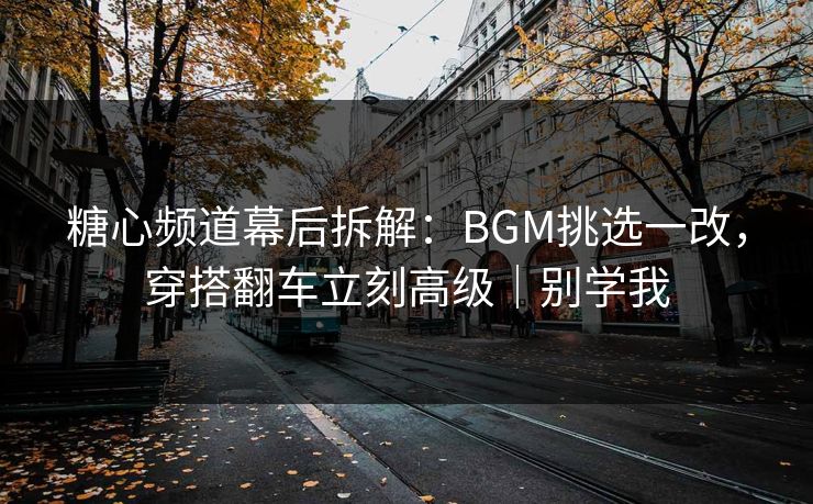 糖心频道幕后拆解：BGM挑选一改，穿搭翻车立刻高级｜别学我