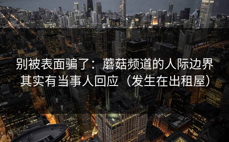 别被表面骗了：蘑菇频道的人际边界其实有当事人回应（发生在出租屋）